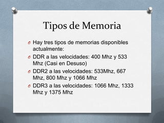 Tipos de Memoria
O Hay tres tipos de memorias disponibles
  actualmente:
O DDR a las velocidades: 400 Mhz y 533
  Mhz (Casi en Desuso)
O DDR2 a las velocidades: 533Mhz, 667
  Mhz, 800 Mhz y 1066 Mhz
O DDR3 a las velocidades: 1066 Mhz, 1333
  Mhz y 1375 Mhz
 