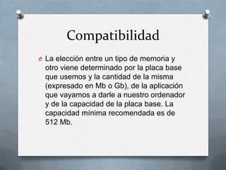 Compatibilidad
O La elección entre un tipo de memoria y
 otro viene determinado por la placa base
 que usemos y la cantidad de la misma
 (expresado en Mb o Gb), de la aplicación
 que vayamos a darle a nuestro ordenador
 y de la capacidad de la placa base. La
 capacidad mínima recomendada es de
 512 Mb.
 