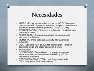 Necesidades
O MICRO.- Podemos decantarnos por un INTEL Celeron o
    bien por un AMD Sempron. Además, tampoco necesitamos
    que sean excesivamente potentes. (1.5 a 2.0 Ghz)
O   REFRIGERACIÓN.- Tendremos suficiente con el disipador
    que trae el micro.
O   PLACA BASE.- Con una placa base de gama media
    tendremos suficiente.
O   MEMORIA.- Para este uso, con 512 Mb tendremos
    suficiente.
O   VGA.- Con una VGA de 128 Mb iremos bien. También
    podemos elegir una placa base con la VGA
O   incorporada.
O   DISCO DURO.- Dependiendo de lo que pensemos
    almacenar, con un disco de entre 80 Gb y 160 Gb
    tendremos suficiente.
O   OTROS COMPONENTES.- Lecto/regrabadora de
    DVD, disquetera, lector de tarjetas.
 