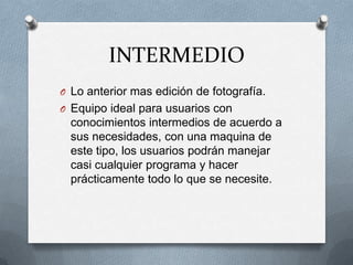 INTERMEDIO
O Lo anterior mas edición de fotografía.
O Equipo ideal para usuarios con
  conocimientos intermedios de acuerdo a
  sus necesidades, con una maquina de
  este tipo, los usuarios podrán manejar
  casi cualquier programa y hacer
  prácticamente todo lo que se necesite.
 