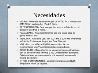 Necesidades
O   MICRO.- Podemos decantarnos por un INTEL P4 o bien por un
    AMD Athlon o Athlon 64. (2 a 2.5 Ghz)
O   REFRIGERACION.- Casi siempre tendremos suficiente con el
    disipador que trae el micro.
O   PLACA BASE.- Nos decantaremos por una placa base de
    gama media – alta.
O   MEMORIA.- Para este uso, con 1024 Mb o 2048 Mb tendremos
    suficiente. Es interesante que sea Dual Channel
O   VGA.- Con una VGA de 256 Mb iremos bien. No es
    recomendable una VGA incorporada en placa base.
O   DISCO DURO.- Dependiendo de lo que pensemos almacenar,
    con un disco de entre 160 Gb y 300 Gb tendremos suficiente.
    Debemos tener en cuenta que la edición de video necesita
    mucho disco duro
O   OTROS COMPONENTES.- Lectora/regrabadora de DVD,
    disquetera, lector de tarjetas.
 