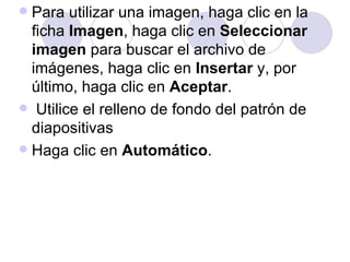  Para utilizar una imagen, haga clic en la
  ficha Imagen, haga clic en Seleccionar
  imagen para buscar el archivo de
  imágenes, haga clic en Insertar y, por
  último, haga clic en Aceptar.
 Utilice el relleno de fondo del patrón de
  diapositivas
 Haga clic en Automático.
 