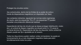 Protegen los circuitos contra :
•los cortocircuitos, dentro de los límites de su poder de corte a
través de disparadores magnéticos (un disparador por fase).
•los contactos indirectos, siguiendo las normas sobre regímenes
de neutro, para los esquemas TN o IT. Los esquemas TT pueden
necesitar una protección diferencial residual.
Dependiendo del tipo de circuito que se desea proteger (distribución, motor,
etc.), el umbral de disparo magnético se situará entre 3 y 15 veces la
corriente térmica Ith. Dependiendo del tipo de disyuntor, dicho umbral de
disparo puede ser fijo o ajustable por el usuario.
Todos los disyuntores pueden realizar cortes omnipolares: la puesta en
funcionamiento de un solo disparador magnético basta para abrir
simultáneamente todos los polos.
 