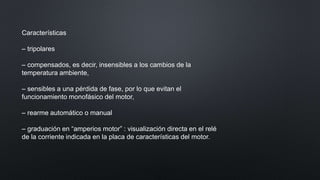 Características
– tripolares
– compensados, es decir, insensibles a los cambios de la
temperatura ambiente,
– sensibles a una pérdida de fase, por lo que evitan el
funcionamiento monofásico del motor,
– rearme automático o manual
– graduación en “amperios motor” : visualización directa en el relé
de la corriente indicada en la placa de características del motor.
 