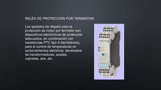 RELÉS DE PROTECCIÓN POR TERMISTOR
Los aparatos de disparo para la
protección de motor por termistor son
dispositivos electrónicos de protección
adecuados, en combinación con
resistencias PTC tipo A (termistores),
para el control de temperaturas en
accionamientos eléctricos, devanados
de transformadores, aceites,
cojinetes, aire, etc.
 