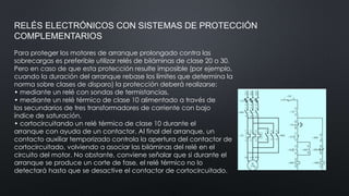 RELÉS ELECTRÓNICOS CON SISTEMAS DE PROTECCIÓN
COMPLEMENTARIOS
Para proteger los motores de arranque prolongado contra las
sobrecargas es preferible utilizar relés de biláminas de clase 20 o 30.
Pero en caso de que esta protección resulte imposible (por ejemplo,
cuando la duración del arranque rebase los límites que determina la
norma sobre clases de disparo) la protección deberá realizarse:
• mediante un relé con sondas de termistancias.
• mediante un relé térmico de clase 10 alimentado a través de
los secundarios de tres transformadores de corriente con bajo
índice de saturación,
• cortocircuitando un relé térmico de clase 10 durante el
arranque con ayuda de un contactor. Al final del arranque, un
contacto auxiliar temporizado controla la apertura del contactor de
cortocircuitado, volviendo a asociar las biláminas del relé en el
circuito del motor. No obstante, conviene señalar que si durante el
arranque se produce un corte de fase, el relé térmico no lo
detectará hasta que se desactive el contactor de cortocircuitado.
 