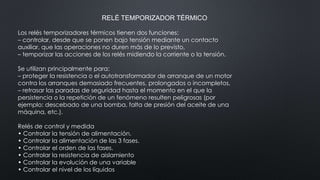 RELÉ TEMPORIZADOR TÉRMICO
Los relés temporizadores térmicos tienen dos funciones:
– controlar, desde que se ponen bajo tensión mediante un contacto
auxiliar, que las operaciones no duren más de lo previsto,
– temporizar las acciones de los relés midiendo la corriente o la tensión.
Se utilizan principalmente para:
– proteger la resistencia o el autotransformador de arranque de un motor
contra los arranques demasiado frecuentes, prolongados o incompletos,
– retrasar las paradas de seguridad hasta el momento en el que la
persistencia o la repetición de un fenómeno resulten peligrosas (por
ejemplo: descebado de una bomba, falta de presión del aceite de una
máquina, etc.).
Relés de control y medida
• Controlar la tensión de alimentación.
• Controlar la alimentación de las 3 fases.
• Controlar el orden de las fases.
• Controlar la resistencia de aislamiento
• Controlar la evolución de una variable
• Controlar el nivel de los líquidos
 