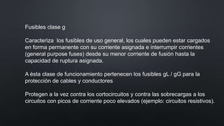 Fusibles clase g
Caracteriza los fusibles de uso general, los cuales pueden estar cargados
en forma permanente con su corriente asignada e interrumpir corrientes
(general purpose fuses) desde su menor corriente de fusión hasta la
capacidad de ruptura asignada.
A ésta clase de funcionamiento pertenecen los fusibles gL / gG para la
protección de cables y conductores
Protegen a la vez contra los cortocircuitos y contra las sobrecargas a los
circuitos con picos de corriente poco elevados (ejemplo: circuitos resistivos).
 