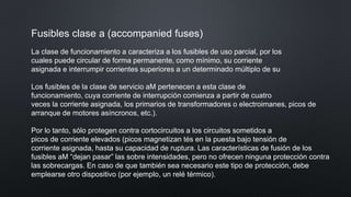 Fusibles clase a (accompanied fuses)
La clase de funcionamiento a caracteriza a los fusibles de uso parcial, por los
cuales puede circular de forma permanente, como mínimo, su corriente
asignada e interrumpir corrientes superiores a un determinado múltiplo de su
Los fusibles de la clase de servicio aM pertenecen a esta clase de
funcionamiento, cuya corriente de interrupción comienza a partir de cuatro
veces la corriente asignada, los primarios de transformadores o electroimanes, picos de
arranque de motores asíncronos, etc.).
Por lo tanto, sólo protegen contra cortocircuitos a los circuitos sometidos a
picos de corriente elevados (picos magnetizan tés en la puesta bajo tensión de
corriente asignada, hasta su capacidad de ruptura. Las características de fusión de los
fusibles aM “dejan pasar” las sobre intensidades, pero no ofrecen ninguna protección contra
las sobrecargas. En caso de que también sea necesario este tipo de protección, debe
emplearse otro dispositivo (por ejemplo, un relé térmico).
 