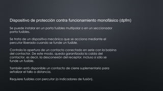 Dispositivo de protección contra funcionamiento monofásico (dpfm)
Se puede instalar en un porta fusibles multipolar o en un seccionador
porta fusibles.
Se trata de un dispositivo mecánico que se acciona mediante el
percutor liberado cuando se funde un fusible.
Controla la apertura de un contacto conectado en serie con la bobina
del contactor. De este modo, queda garantizada la caída del
contactor, es decir, la desconexión del receptor, incluso si sólo se
funde un fusible.
También está disponible un contacto de cierre suplementario para
señalizar el fallo a distancia.
Requiere fusibles con percutor (o indicadores de fusión).
 
