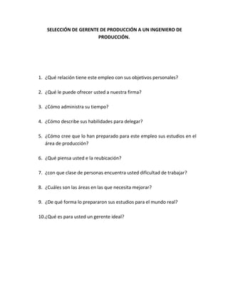 SELECCIÓN DE GERENTE DE PRODUCCIÓN A UN INGENIERO DE
PRODUCCIÓN.
1. ¿Qué relación tiene este empleo con sus objetivos personales?
2. ¿Qué le puede ofrecer usted a nuestra firma?
3. ¿Cómo administra su tiempo?
4. ¿Cómo describe sus habilidades para delegar?
5. ¿Cómo cree que lo han preparado para este empleo sus estudios en el
área de producción?
6. ¿Qué piensa usted e la reubicación?
7. ¿con que clase de personas encuentra usted dificultad de trabajar?
8. ¿Cuáles son las áreas en las que necesita mejorar?
9. ¿De qué forma lo prepararon sus estudios para el mundo real?
10.¿Qué es para usted un gerente ideal?
 