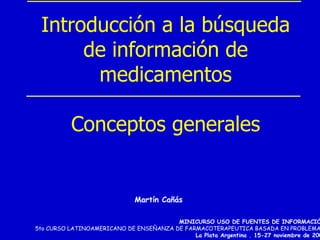 Introducción a la búsqueda
      de información de
       medicamentos

           Conceptos generales


                              Martín Cañás

                                        MINICURSO USO DE FUENTES DE INFORMACIÓN
5to CURSO LATINOAMERICANO DE ENSEÑANZA DE FARMACOTERAPEUTICA BASADA EN PROBLEMAS.
                                             La Plata Argentina . 15-27 noviembre de 2004
 