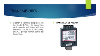 TRANSMISORES
 Captan la variable del proceso a
través del E.P.M. y la transmiten
en forma de señal neumática o
eléctrica (3 a 15 PSI o 4 a 20mA),
el E.P.M puede formar parte del
transmisor.
 TRANSMISOR DE PRESION
 