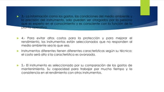  3.- La información como los gastos, las condiciones del medio ambiente y
la precisión del instrumento, solo pueden ser otorgados por la persona
que es experto en el conocimiento y es consciente con la función de la
planta operativa.
 4.- Para evitar altos costos para la protección y para mejorar el
rendimiento, los instrumentos están seleccionados que no responden al
medio ambiente sea lo que sea.
 Instrumentos diferentes tienen diferentes características según su técnica;
el costo será alto si la característica es avanzada.
 5.- El instrumento es seleccionado por su comparación de los gastos de
mantenimiento. Su capacidad para trabajar por mucho tiempo y la
consistencia en el rendimiento con otros instrumentos.
 