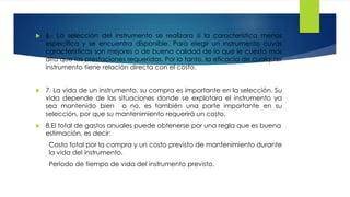  6.- La selección del instrumento se realizara si la característica menos
especifica y se encuentra disponible. Para elegir un instrumento cuyas
características son mejores o de buena calidad de lo que le cuesta mas
alta que las prestaciones requeridas. Por lo tanto, la eficacia de cualquier
instrumento tiene relación directa con el costo.
 7. La vida de un instrumento, su compra es importante en la selección. Su
vida depende de las situaciones donde se explotara el instrumento ya
sea mantenido bien o no, es también una parte importante en su
selección, por que su mantenimiento requerirá un costo.
 8.El total de gastos anuales puede obtenerse por una regla que es buena
estimación, es decir:
Costo total por la compra y un costo previsto de mantenimiento durante
la vida del instrumento.
Periodo de tiempo de vida del instrumento previsto.
 