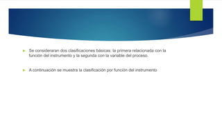  Se consideraran dos clasificaciones básicas: la primera relacionada con la
función del instrumento y la segunda con la variable del proceso.
 A continuación se muestra la clasificación por función del instrumento
 