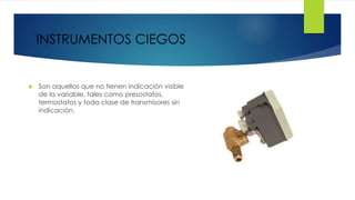  Son aquellos que no tienen indicación visible
de la variable, tales como presostatos,
termostatos y toda clase de transmisores sin
indicación.
INSTRUMENTOS CIEGOS
 