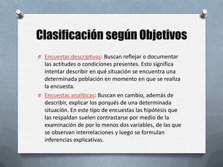 Clasificación según Objetivos
O Encuestas descriptivas: Buscan reflejar o documentar

las actitudes o condiciones presentes. Esto significa
intentar describir en qué situación se encuentra una
determinada población en momento en que se realiza
la encuesta.
O Encuestas analíticas: Buscan en cambio, además de
describir, explicar los porqués de una determinada
situación. En este tipo de encuestas las hipótesis que
las respaldan suelen contrastarse por medio de la
examinación de por lo menos dos variables, de las que
se observan interrelaciones y luego se formulan
inferencias explicativas.

 