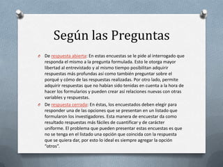 Según las Preguntas
O

De respuesta abierta: En estas encuestas se le pide al interrogado que
responda el mismo a la pregunta formulada. Esto le otorga mayor
libertad al entrevistado y al mismo tiempo posibilitan adquirir
respuestas más profundas así como también preguntar sobre el
porqué y cómo de las respuestas realizadas. Por otro lado, permite
adquirir respuestas que no habían sido tenidas en cuenta a la hora de
hacer los formularios y pueden crear así relaciones nuevas con otras
variables y respuestas.
O De respuesta cerrada: En éstas, los encuestados deben elegir para
responder una de las opciones que se presentan en un listado que
formularon los investigadores. Esta manera de encuestar da como
resultado respuestas más fáciles de cuantificar y de carácter
uniforme. El problema que pueden presentar estas encuestas es que
no se tenga en el listado una opción que coincida con la respuesta
que se quiera dar, por esto lo ideal es siempre agregar la opción
“otros”.

 