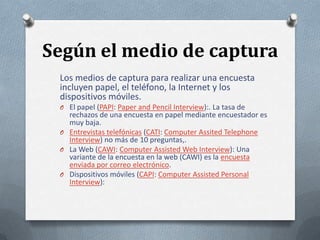 Según el medio de captura
Los medios de captura para realizar una encuesta
incluyen papel, el teléfono, la Internet y los
dispositivos móviles.
O El papel (PAPI: Paper and Pencil Interview):. La tasa de

rechazos de una encuesta en papel mediante encuestador es
muy baja.
O Entrevistas telefónicas (CATI: Computer Assited Telephone
Interview) no más de 10 preguntas,.
O La Web (CAWI: Computer Assisted Web Interview): Una
variante de la encuesta en la web (CAWI) es la encuesta
enviada por correo electrónico.
O Dispositivos móviles (CAPI: Computer Assisted Personal
Interview):

 