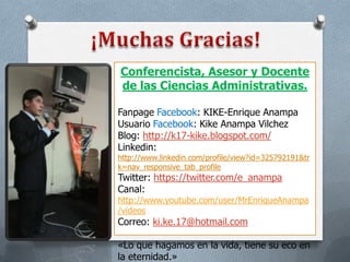 Conferencista, Asesor y Docente
de las Ciencias Administrativas.
Fanpage Facebook: KIKE-Enrique Anampa
Usuario Facebook: Kike Anampa Vilchez
Blog: http://k17-kike.blogspot.com/
Linkedin:

http://www.linkedin.com/profile/view?id=325792191&tr
k=nav_responsive_tab_profile

Twitter: https://twitter.com/e_anampa
Canal:

http://www.youtube.com/user/MrEnriqueAnampa
/videos

Correo: ki.ke.17@hotmail.com

«Lo que hagamos en la vida, tiene su eco en
la eternidad.»

 