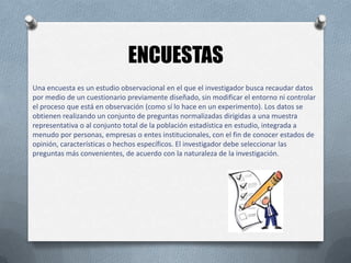 ENCUESTAS
Una encuesta es un estudio observacional en el que el investigador busca recaudar datos
por medio de un cuestionario previamente diseñado, sin modificar el entorno ni controlar
el proceso que está en observación (como sí lo hace en un experimento). Los datos se
obtienen realizando un conjunto de preguntas normalizadas dirigidas a una muestra
representativa o al conjunto total de la población estadística en estudio, integrada a
menudo por personas, empresas o entes institucionales, con el fin de conocer estados de
opinión, características o hechos específicos. El investigador debe seleccionar las
preguntas más convenientes, de acuerdo con la naturaleza de la investigación.

 