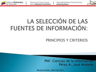 LA SELECCIÓN DE LAS FUENTES DE INFORMACIÓN: PRINCIPIOS Y CRITERIOS PNF: Ciencias de la Información Pérez A., José Antonio Barquisimeto, Abril de 2011 