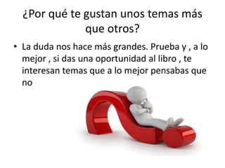 ¿Por qué te gustan unos temas más
que otros?
• La duda nos hace más grandes. Prueba y , a lo
mejor , si das una oportunidad al libro , te
interesan temas que a lo mejor pensabas que
no
 