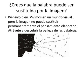 ¿Crees que la palabra puede ser
sustituida por la imagen?
• Piénsalo bien. Vivimos en un mundo visual ,
pero la imagen no puede sustituir
permanentemente el pensamiento elaborado.
Atrévete a descubrir la belleza de las palabras.
 