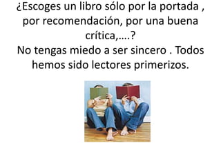 ¿Escoges un libro sólo por la portada ,
por recomendación, por una buena
crítica,….?
No tengas miedo a ser sincero . Todos
hemos sido lectores primerizos.
 