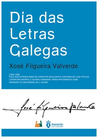 Día das
Letras
Galegas
Xosé Filgueira Valverde
(1906-1996)

POLA SÚA EXTENSA OBRA DE CARÁCTER DIVULGATIVO CON MÁIS DE 4.500 TÍTULOS

LITERATURA INFANTIL E XUVENIL:AGROMAR. FARSA PRA RAPACES (1936)

ASIANADO CO SEUDÓNIMO DE J. ACUÑA.
 