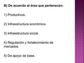 B) De acuerdo al área que pertenecen:
1) Productivos.
2) Infraestructura económica.
3) Infraestructura social.
4) Regulación y fortalecimiento de
mercados.
5) De apoyo de base.
 
