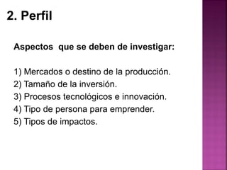Aspectos que se deben de investigar:
1) Mercados o destino de la producción.
2) Tamaño de la inversión.
3) Procesos tecnológicos e innovación.
4) Tipo de persona para emprender.
5) Tipos de impactos.
2. Perfil
 