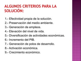 1.- Efectividad propia de la solución.
2.- Preservación del medio ambiente.
3.- Generación de empleos.
4.- Elevación del nivel de vida.
5.- Diversificación de actividades económicas.
6.- Incremento del PIB.
7.- Generación de polos de desarrollo.
8.- Activación económica.
9.- Crecimiento económico.
 