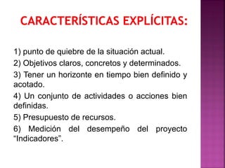 1) punto de quiebre de la situación actual.
2) Objetivos claros, concretos y determinados.
3) Tener un horizonte en tiempo bien definido y
acotado.
4) Un conjunto de actividades o acciones bien
definidas.
5) Presupuesto de recursos.
6) Medición del desempeño del proyecto
“Indicadores”.
 