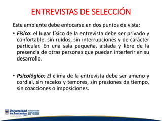 ENTREVISTAS DE SELECCIÓN
Este ambiente debe enfocarse en dos puntos de vista:
• Físico: el lugar físico de la entrevista debe ser privado y
confortable, sin ruidos, sin interrupciones y de carácter
particular. En una sala pequeña, aislada y libre de la
presencia de otras personas que puedan interferir en su
desarrollo.
• Psicológico: El clima de la entrevista debe ser ameno y
cordial, sin recelos y temores, sin presiones de tiempo,
sin coacciones o imposiciones.
 