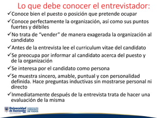 Lo que debe conocer el entrevistador:
Conoce bien el puesto o posición que pretende ocupar
Conoce perfectamente la organización, así como sus puntos
fuertes y débiles
No trata de “vender” de manera exagerada la organización al
candidato
Antes de la entrevista lee el curriculum vitae del candidato
Se preocupa por informar al candidato acerca del puesto y
de la organización
Se interesa por el candidato como persona
Se muestra sincero, amable, puntual y con personalidad
definida. Hace preguntas inductivas sin mostrarse personal ni
directo
Inmediatamente después de la entrevista trata de hacer una
evaluación de la misma
 