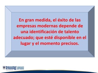 En gran medida, el éxito de las
empresas modernas depende de
una identificación de talento
adecuado; que esté disponible en el
lugar y el momento precisos.
 