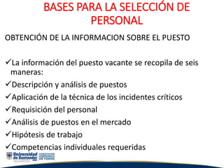 BASES PARA LA SELECCIÓN DE
PERSONAL
OBTENCIÓN DE LA INFORMACION SOBRE EL PUESTO
La información del puesto vacante se recopila de seis
maneras:
Descripción y análisis de puestos
Aplicación de la técnica de los incidentes críticos
Requisición del personal
Análisis de puestos en el mercado
Hipótesis de trabajo
Competencias individuales requeridas
 