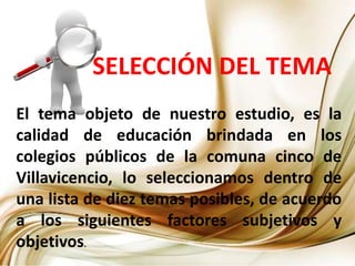 SELECCIÓN DEL TEMA
El tema objeto de nuestro estudio, es la
calidad de educación brindada en los
colegios públicos de la comuna cinco de
Villavicencio, lo seleccionamos dentro de
una lista de diez temas posibles, de acuerdo
a los siguientes factores subjetivos y
objetivos.
 