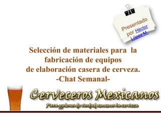 Presentado por Héctor López M.  Selección de materiales para  la fabricación de equiposde elaboración casera de cerveza.-Chat Semanal- 