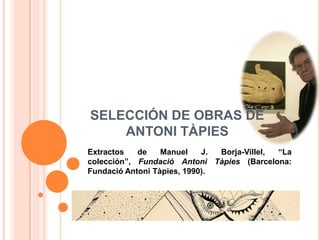 SELECCIÓN DE OBRAS DE
    ANTONI TÀPIES
Extractos   de    Manuel    J. Borja-Villel, “La
colección”, Fundació Antoni Tàpies (Barcelona:
Fundació Antoni Tàpies, 1990).
 