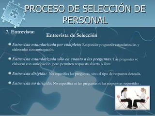 PROCESO DE SELECCIÓN DE PERSONAL7. Entrevista:Entrevista de SelecciónEntrevista estandarizada por completo:Responder preguntas estandarizadas y elaboradas con anticipación. Entrevista estandarizada sólo en cuanto a las preguntas:Las preguntas se elaboran con anticipación, pero permiten respuesta abierta o libre.Entrevista dirigida:  No especifica las preguntas, sino el tipo de respuesta deseada. Entrevista no dirigida: No especifica ni las preguntas ni las respuestas requeridas .