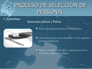 PROCESO DE SELECCIÓN DE
       PERSONAL

       Tener una impresión personal del individuo.


       Cerciorarse de que sea compatible con los requisitos
       generales del puesto.


       Aclarar y confirmar los datos expuestos por él en
       la hoja de solicitud de empleo
 