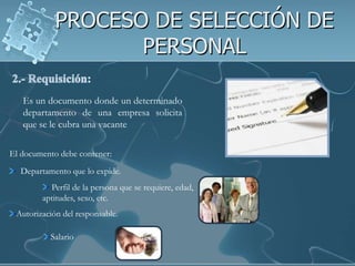 PROCESO DE SELECCIÓN DE
                   PERSONAL

   Es un documento donde un determinado
   departamento de una empresa solicita
   que se le cubra una vacante

El documento debe contener:
  Departamento que lo expide.
          Perfil de la persona que se requiere, edad,
        aptitudes, sexo, etc.
 Autorización del responsable.

          Salario
 