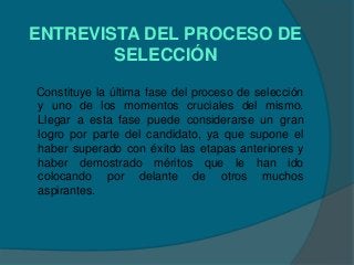 ENTREVISTA DEL PROCESO DE
        SELECCIÓN
Constituye la última fase del proceso de selección
y uno de los momentos cruciales del mismo.
Llegar a esta fase puede considerarse un gran
logro por parte del candidato, ya que supone el
haber superado con éxito las etapas anteriores y
haber demostrado méritos que le han ido
colocando por delante de otros muchos
aspirantes.
 