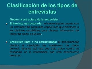 Clasificación de los tipos de
         entrevistas
 Según la estructura de la entrevista:
 Entrevista estructurada : el entrevistador cuenta con
 un formulario de preguntas específicas que planteará a
 los distintos candidatos para obtener información de
 todas las áreas a evaluar.

 Entrevista libre o no estructurada: el seleccionador
 plantea al candidato las cuestiones de modo
 general, dejando así que sea éste quien centre su
 respuesta en la información que crea conveniente
 destacar.
 