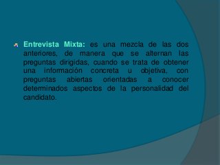 Entrevista Mixta: es una mezcla de las dos
anteriores, de manera que se alternan las
preguntas dirigidas, cuando se trata de obtener
una información concreta u objetiva, con
preguntas abiertas orientadas a conocer
determinados aspectos de la personalidad del
candidato.
 