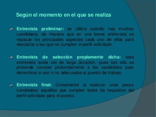 Según el momento en el que se realiza

Entrevista preliminar: se utiliza cuando hay muchos
candidatos, de manera que en una breve entrevista se
repasan los principales aspectos cada uno de ellos para
descartar a los que no cumplen el perfil solicitado.

Entrevista de selección propiamente dicha: esta
entrevista suele ser de larga duración, pues con ella se
pretende conocer profundamente a los candidatos para
determinar si son o no adecuados al puesto de trabajo.

Entrevista final: Únicamente la realizan unos pocos
candidatos: aquéllos que cumplen todos los requisitos del
perfil solicitado para el puesto.
 