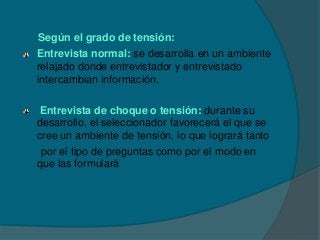 Según el grado de tensión:
Entrevista normal: se desarrolla en un ambiente
relajado donde entrevistador y entrevistado
intercambian información.

 Entrevista de choque o tensión: durante su
desarrollo, el seleccionador favorecerá el que se
cree un ambiente de tensión, lo que logrará tanto
 por el tipo de preguntas como por el modo en
que las formulará
 